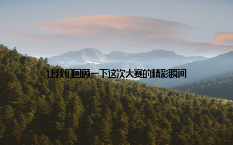 让我们回顾一下这次大赛的精彩瞬间