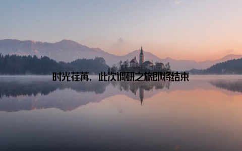 时光荏苒, 此次调研之旅即将结束