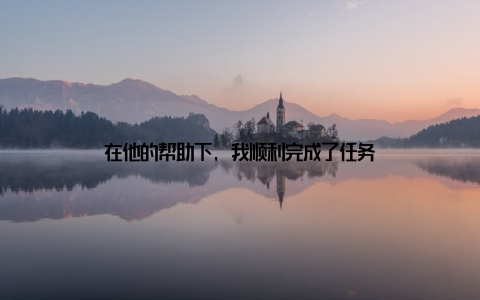 在他的帮助下, 我顺利完成了任务