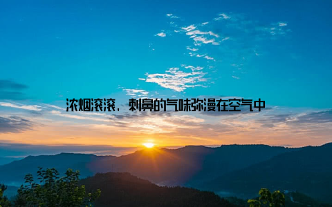 浓烟滚滚, 刺鼻的气味弥漫在空气中