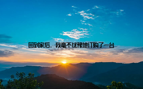 回到家后, 我毫不犹豫地订购了一台